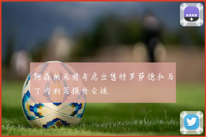 阿森纳或将考虑出售特罗萨德和马丁内利若报价合适
