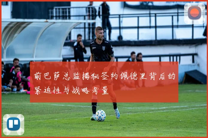 前巴萨总监揭秘签约佩德里背后的紧迫性与战略考量