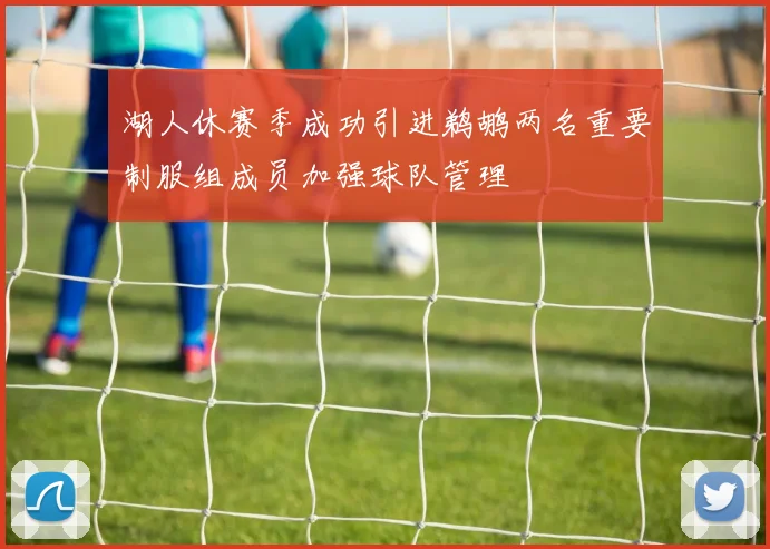 湖人休赛季成功引进鹈鹕两名重要制服组成员加强球队管理