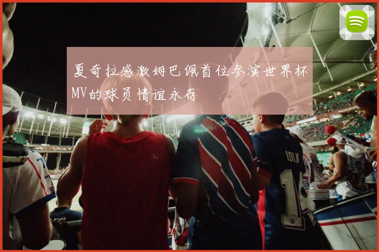 夏奇拉感激姆巴佩首位参演世界杯MV的球员情谊永存