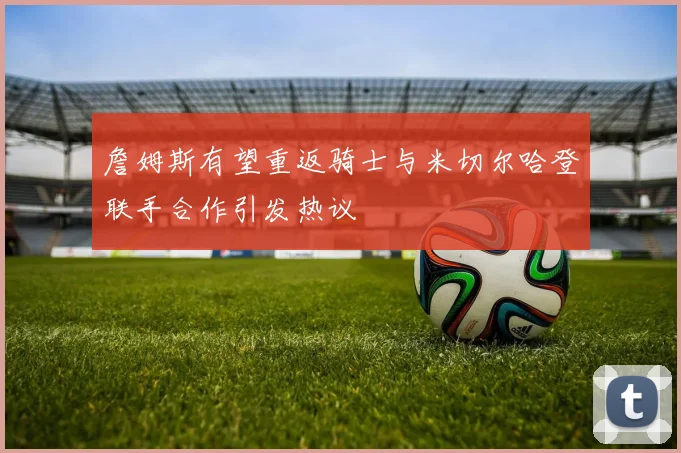 詹姆斯有望重返骑士与米切尔哈登联手合作引发热议