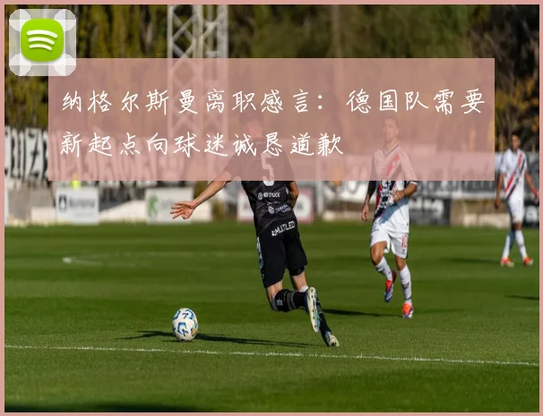 纳格尔斯曼离职感言：德国队需要新起点向球迷诚恳道歉