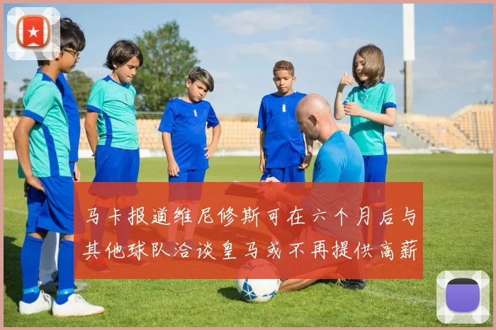马卡报道维尼修斯可在六个月后与其他球队洽谈皇马或不再提供高薪合同