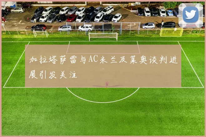 加拉塔萨雷与AC米兰及莱奥谈判进展引发关注