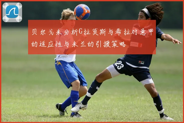 贝尔戈米分析G拉莫斯与希拉对意甲的适应性与米兰的引援策略