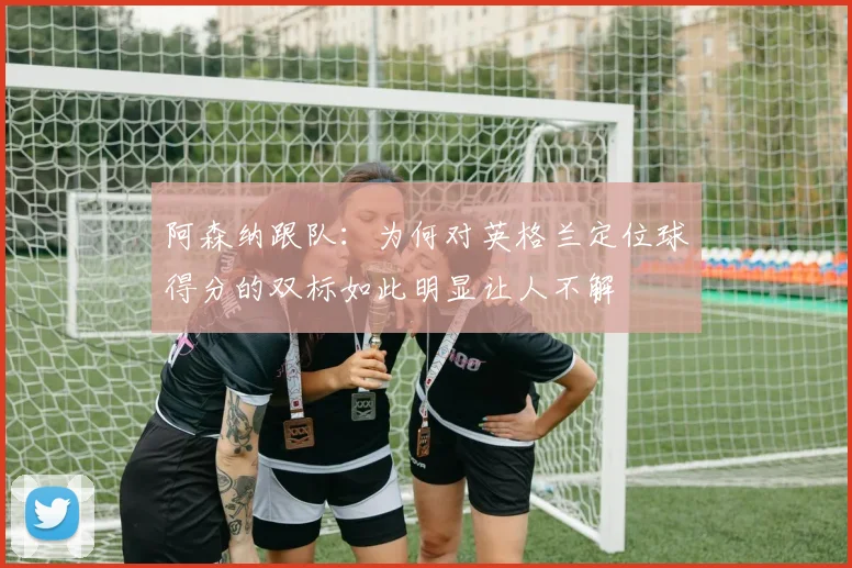 阿森纳跟队：为何对英格兰定位球得分的双标如此明显让人不解