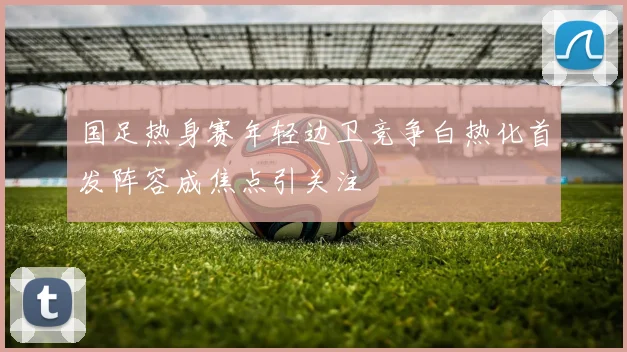 国足热身赛年轻边卫竞争白热化首发阵容成焦点引关注