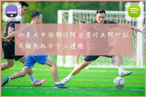 加拿大中场期待阿方索对决阿什拉夫错失机会令人遗憾