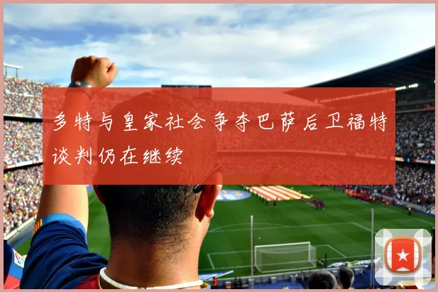 多特与皇家社会争夺巴萨后卫福特谈判仍在继续