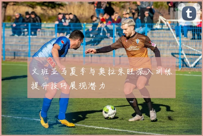 文班亚马夏季与奥拉朱旺深入训练提升技巧展现潜力