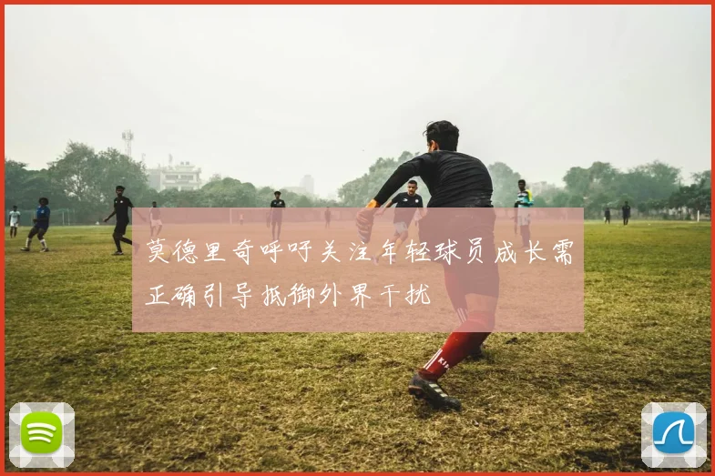 莫德里奇呼吁关注年轻球员成长需正确引导抵御外界干扰