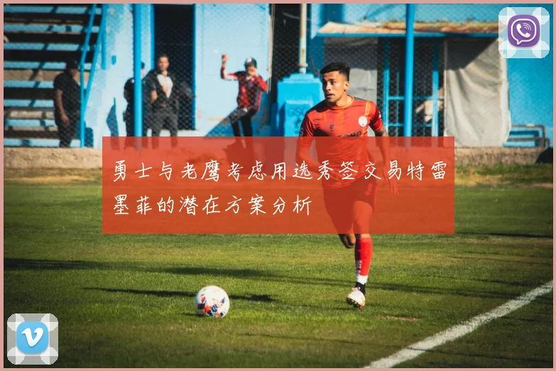 勇士与老鹰考虑用选秀签交易特雷墨菲的潜在方案分析