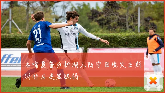 名嘴夏普分析湖人防守困境失去斯玛特后更显脆弱