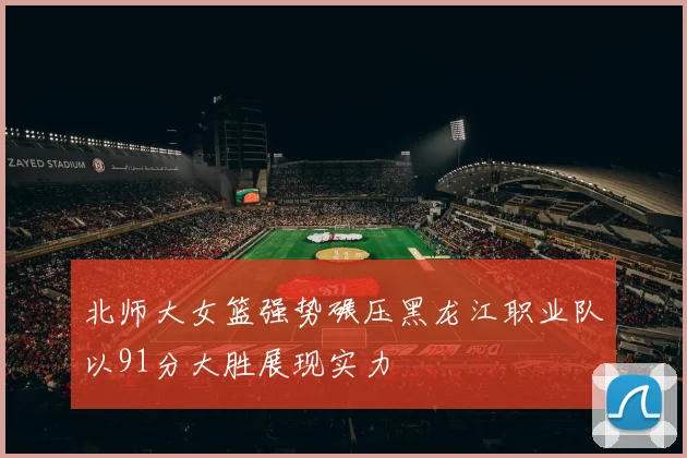 北师大女篮强势碾压黑龙江职业队以91分大胜展现实力