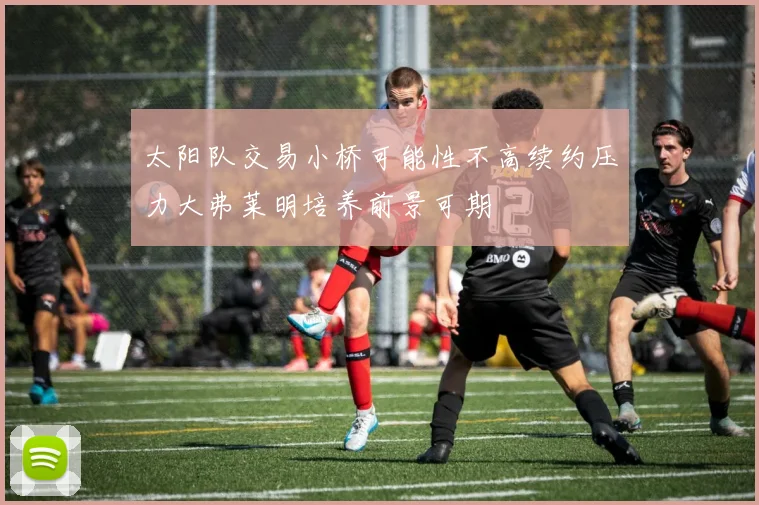 太阳队交易小桥可能性不高续约压力大弗莱明培养前景可期
